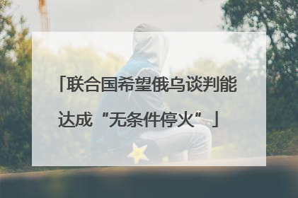联合国希望俄乌谈判能达成“无条件停火”