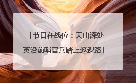 节日在战位：天山深处 英沿前哨官兵踏上巡逻路