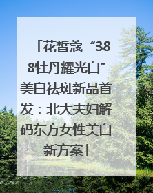 花皙蔻“388牡丹耀光白”美白祛斑新品首发：北大夫妇解码东方女性美白新方案