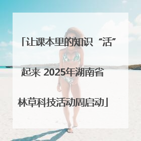 让课本里的知识“活”起来 2025年湖南省林草科技活动周启动