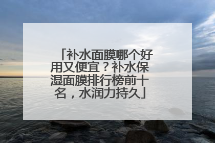 补水面膜哪个好用又便宜？补水保湿面膜排行榜前十名，水润力持久