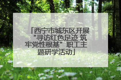 西宁市城东区开展“寻访红色足迹 筑牢党性根基”职工主题研学活动