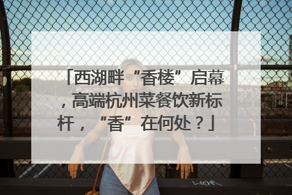 西湖畔“香楼”启幕，高端杭州菜餐饮新标杆，“香”在何处？