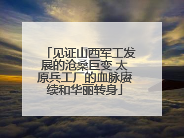 见证山西军工发展的沧桑巨变 太原兵工厂的血脉赓续和华丽转身