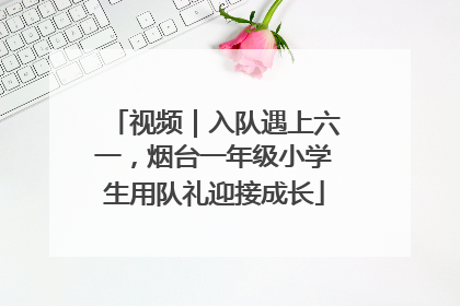 视频｜入队遇上六一，烟台一年级小学生用队礼迎接成长