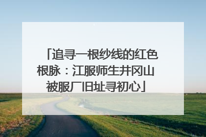 追寻一根纱线的红色根脉：江服师生井冈山被服厂旧址寻初心