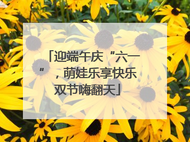 迎端午庆“六一”，萌娃乐享快乐双节嗨翻天