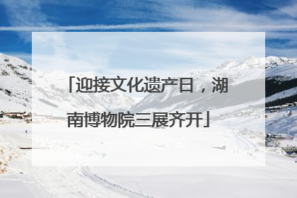 迎接文化遗产日，湖南博物院三展齐开