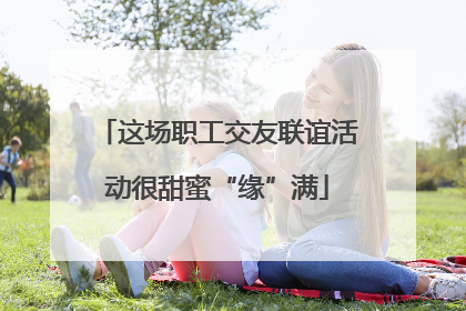 这场职工交友联谊活动很甜蜜“缘”满