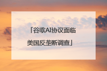 谷歌AI协议面临美国反垄断调查