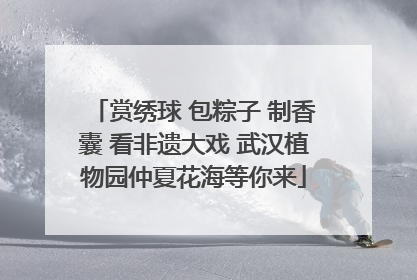 赏绣球 包粽子 制香囊 看非遗大戏 武汉植物园仲夏花海等你来