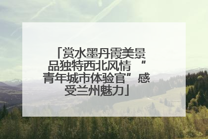 赏水墨丹霞美景 品独特西北风情 “青年城市体验官”感受兰州魅力