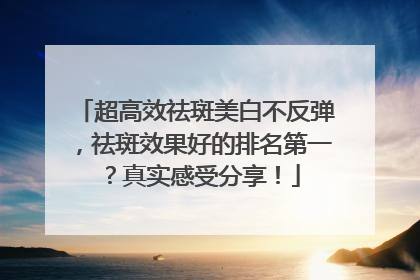 超高效祛斑美白不反弹，祛斑效果好的排名第一？真实感受分享！
