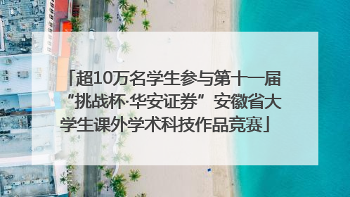 超10万名学生参与第十一届“挑战杯·华安证券”安徽省大学生课外学术科技作品竞赛