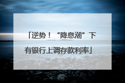 逆势！“降息潮”下有银行上调存款利率