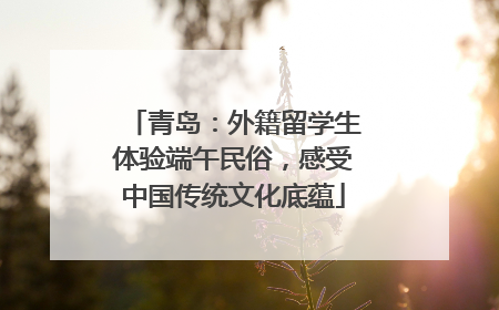 青岛：外籍留学生体验端午民俗，感受中国传统文化底蕴