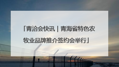 青洽会快讯｜青海省特色农牧业品牌推介签约会举行
