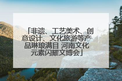 非遗、工艺美术、创意设计、文化旅游等产品琳琅满目 河南文化元素闪耀文博会