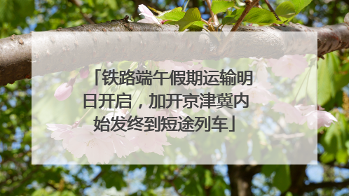 铁路端午假期运输明日开启，加开京津冀内始发终到短途列车