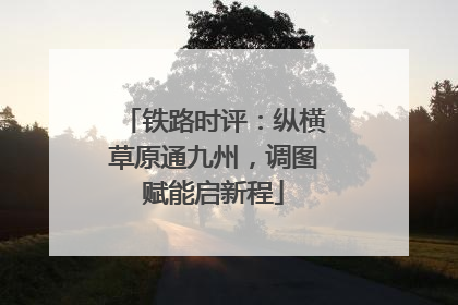 铁路时评：纵横草原通九州，调图赋能启新程