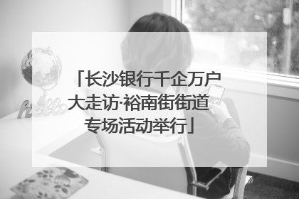 长沙银行千企万户大走访·裕南街街道专场活动举行