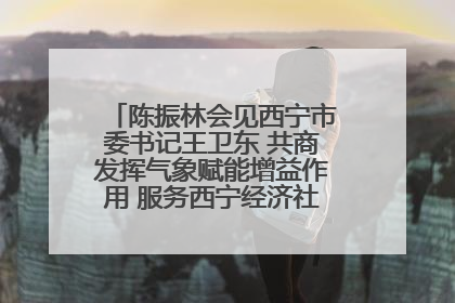 陈振林会见西宁市委书记王卫东 共商发挥气象赋能增益作用 服务西宁经济社会高质量发展