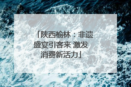 陕西榆林：非遗盛宴引客来 激发消费新活力