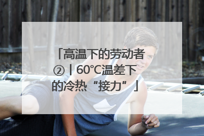 高温下的劳动者②丨60℃温差下的冷热“接力”