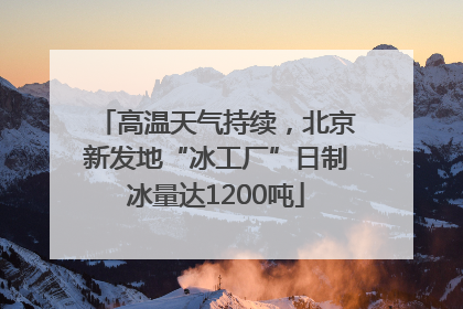 高温天气持续，北京新发地“冰工厂”日制冰量达1200吨