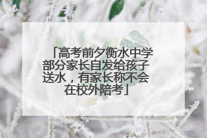 高考前夕衡水中学部分家长自发给孩子送水，有家长称不会在校外陪考