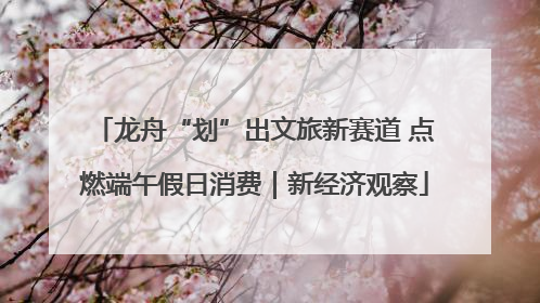 龙舟“划”出文旅新赛道 点燃端午假日消费｜新经济观察