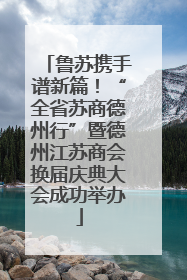 鲁苏携手谱新篇！“全省苏商德州行”暨德州江苏商会换届庆典大会成功举办