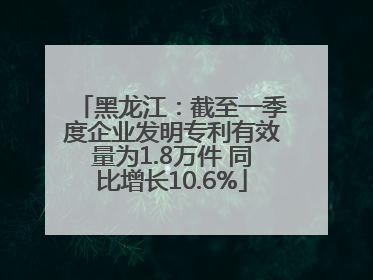 黑龙江：截至一季度企业发明专利有效量为1.8万件 同比增长10.6%