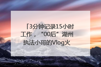 3分钟记录15小时工作，“00后”湖州执法小哥的Vlog火了，还被网友点赞