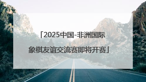 2025中国-非洲国际象棋友谊交流赛即将开赛