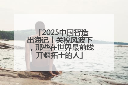 2025中国智造出海记丨关税风波下，那些在世界最前线开疆拓土的人