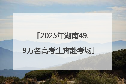 2025年湖南49.9万名高考生奔赴考场