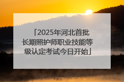 2025年河北首批长期照护师职业技能等级认定考试今日开始