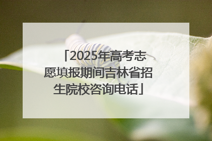 2025年高考志愿填报期间吉林省招生院校咨询电话