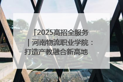2025高招全服务｜河南物流职业学院：打造产教融合新高地 推动高质量快速发展