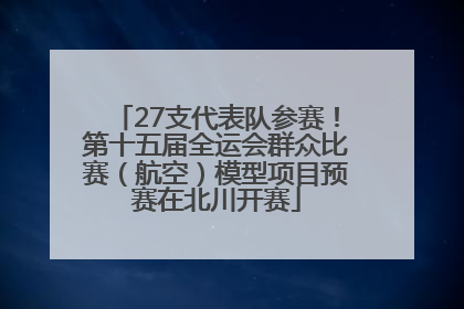27支代表队参赛！第十五届全运会群众比赛（航空）模型项目预赛在北川开赛