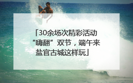 30余场次精彩活动“嗨翻”双节，端午来盐官古城这样玩