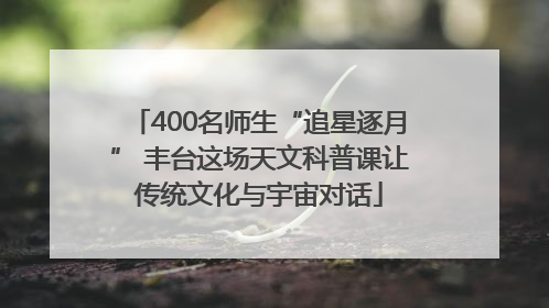 400名师生“追星逐月” 丰台这场天文科普课让传统文化与宇宙对话