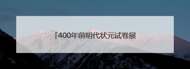 400年前明代状元试卷展出，全文2460字工整如同印刷，高考前预约参观火爆