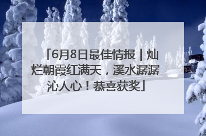 6月8日最佳情报｜灿烂朝霞红满天，溪水潺潺沁人心！恭喜获奖